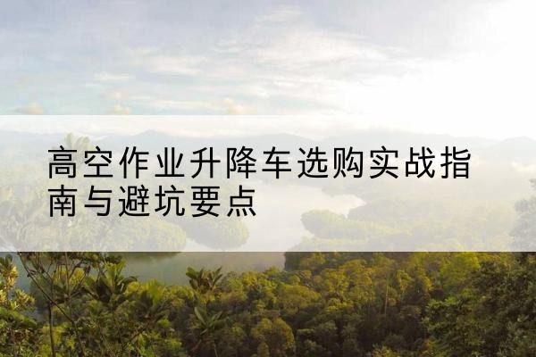 曲周升降车怎么选-高空作业升降车选购实战指南与避坑要点