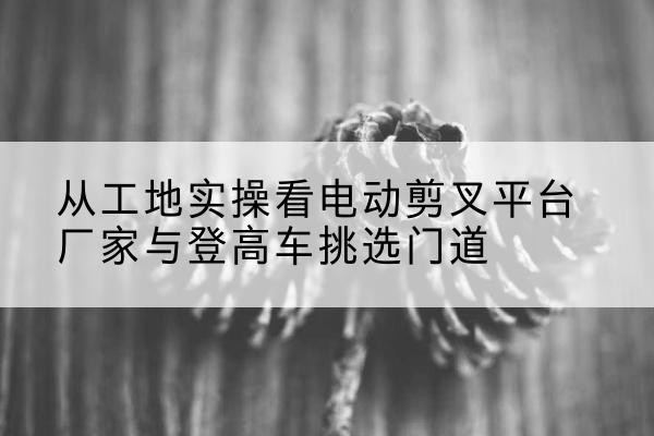 曲周电动剪叉升降平台厂家-从工地实操看电动剪叉平台厂家与登高车挑选门道
