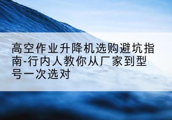 曲周升降平台厂家-高空作业升降机选购避坑指南-行内人教你从厂家到型号一次选对