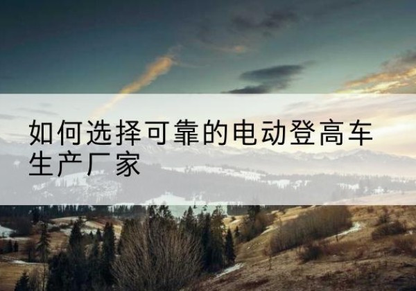 曲周电动登高车厂家-如何选择可靠的电动登高车生产厂家