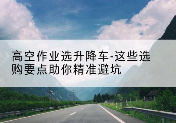 曲周升降车厂家-高空作业选升降车-这些选购要点助你*避坑