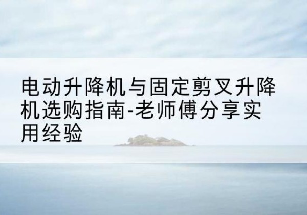 曲周电动升降机怎么选-电动升降机与固定剪叉升降机选购指南-老师傅分享实用经验