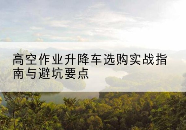 曲周升降车怎么选-高空作业升降车选购实战指南与避坑要点