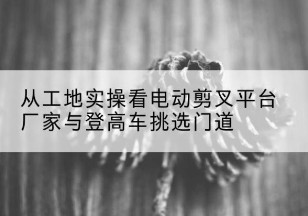 曲周电动剪叉升降平台厂家-从工地实操看电动剪叉平台厂家与登高车挑选门道