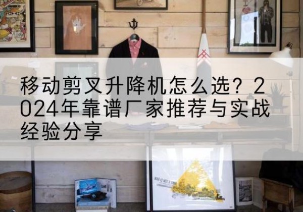 曲周升降平台厂家推荐-移动剪叉升降机怎么选？2024年靠谱厂家推荐与实战经验分享